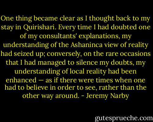 One thing became clear as I thought back to my stay in Quirishari. Every time I had doubted one of my consultants' explanations, my understanding of the Ashaninca view of reality had seized up; conversely, on the rare occasions that I had managed to silence my doubts, my understanding of local reality had been enhanced — as if there were times when one had to believe in order to see, rather than the other way around. - Jeremy Narby