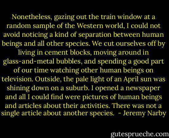 Nonetheless, gazing out the train window at a random sample of the Western world, I could not avoid noticing a kind of separation between human beings and all other species. We cut ourselves off by living in cement blocks, moving around in glass-and-metal bubbles, and spending a good part of our time watching other human beings on television. Outside, the pale light of an April sun was shining down on a suburb. I opened a newspaper and all I could find were pictures of human beings and articles about their activities. There was not a single article about another species.  - Jeremy Narby