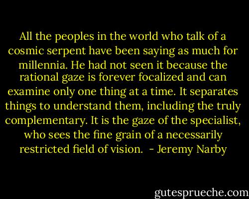 All the peoples in the world who talk of a cosmic serpent have been saying as much for millennia. He had not seen it because the rational gaze is forever focalized and can examine only one thing at a time. It separates things to understand them, including the truly complementary. It is the gaze of the specialist, who sees the fine grain of a necessarily restricted field of vision.  - Jeremy Narby