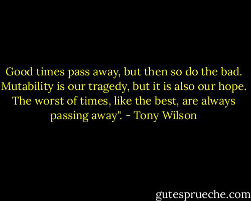 Good times pass away, but then so do the bad. Mutability is our tragedy, but it is also our hope. The worst of times, like the best, are always passing away". - Tony Wilson