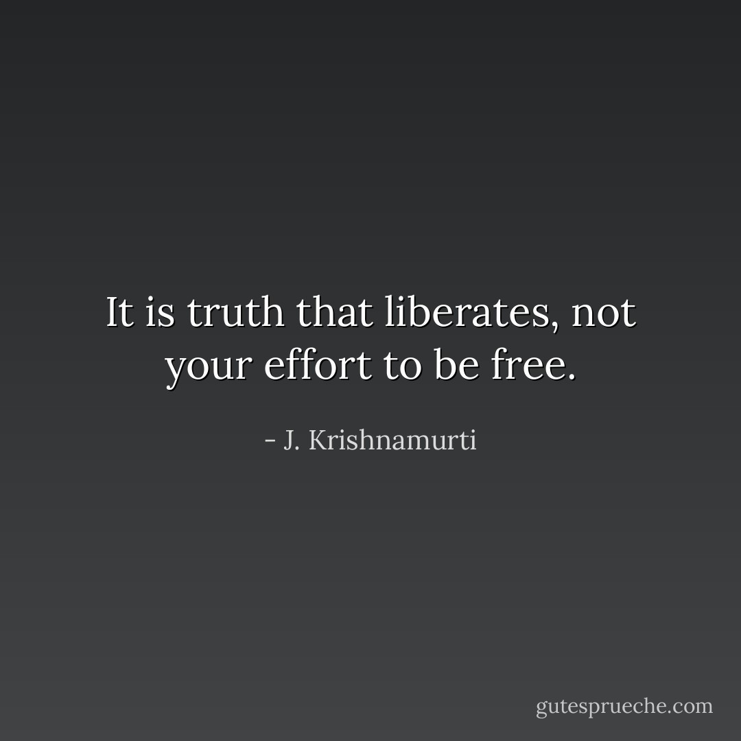 It is truth that liberates, not your effort to be free. - J. Krishnamurti