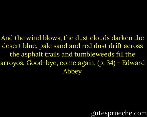 And the wind blows, the dust clouds darken the desert blue, pale sand and red dust drift across the asphalt trails and tumbleweeds fill the arroyos. Good-bye, come again. (p. 34) - Edward Abbey