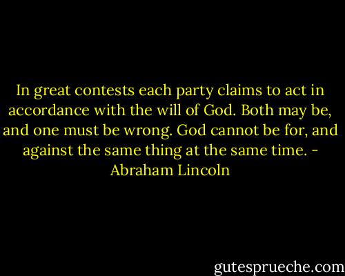 In great contests each party claims to act in accordance with the will of God. Both may be, and one must be wrong. God cannot be for, and against the same thing at the same time. - Abraham Lincoln