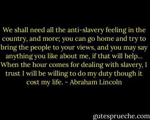 We shall need all the anti-slavery feeling in the country, and more; you can go home and try to bring the people to your views, and you may say anything you like about me, if that will help... When the hour comes for dealing with slavery, I trust I will be willing to do my duty though it cost my life. - Abraham Lincoln