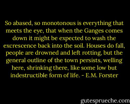 So abased, so monotonous is everything that meets the eye, that when the Ganges comes down it might be expected to wash the excrescence back into the soil. Houses do fall, people are drowned and left rotting, but the general outline of the town persists, welling here, shrinking there, like some low but indestructible form of life. - E.M. Forster