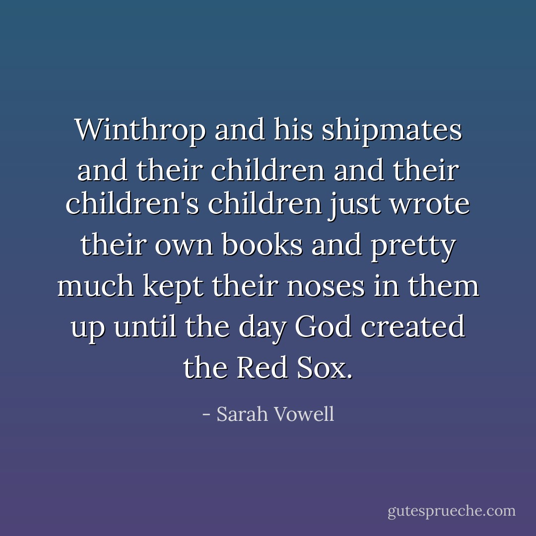 Winthrop and his shipmates and their children and their children's children just wrote their own books and pretty much kept their noses in them up until the day God created the Red Sox. - Sarah Vowell