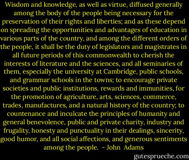 Wisdom and knowledge, as well as virtue, diffused generally among the body of the people being necessary for the preservation of their rights and liberties; and as these depend on spreading the opportunities and advantages of education in various parts of the country, and among the different orders of the people, it shall be the duty of legislators and magistrates in all future periods of this commonwealth to cherish the interests of literature and the sciences, and all seminaries of them, especially the university at Cambridge, public schools, and grammar schools in the towns; to encourage private societies and public institutions, rewards and immunities, for the promotion of agriculture, arts, sciences, commerce, trades, manufactures, and a natural history of the country; to countenance and inculcate the principles of humanity and general benevolence, public and private charity, industry and frugality, honesty and punctuality in their dealings, sincerity, good humor, and all social affections, and generous sentiments among the people.  - John  Adams