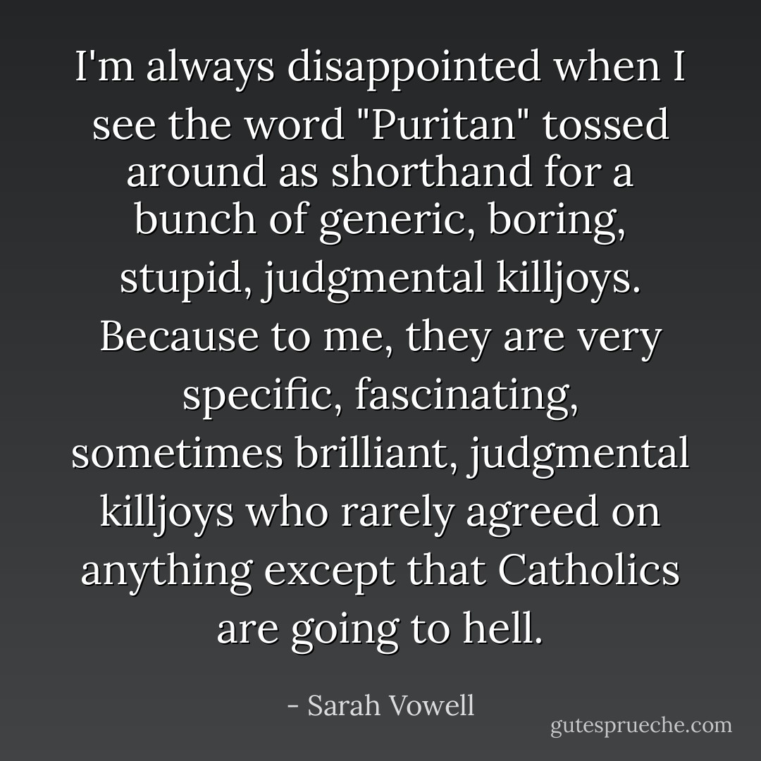 I'm always disappointed when I see the word "Puritan" tossed around as shorthand for a bunch of generic, boring, stupid, judgmental killjoys. Because to me, they are very specific, fascinating, sometimes brilliant, judgmental killjoys who rarely agreed on anything except that Catholics are going to hell. - Sarah Vowell