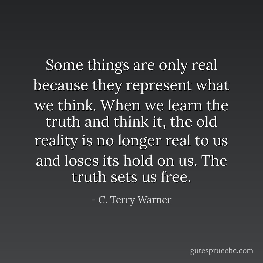Some things are only real because they represent what we think. When we learn the truth and think it, the old reality is no longer real to us and loses its hold on us. The truth sets us free. - C. Terry Warner