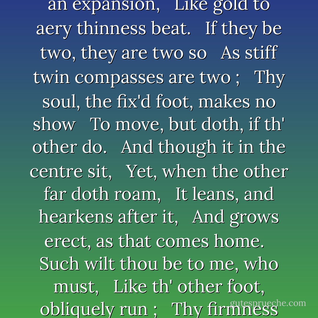 Our two souls therefore, which are one, <br /> Though I must go, endure not yet <br /> A breach, but an expansion, <br /> Like gold to aery thinness beat. <br /><br />If they be two, they are two so <br /> As stiff twin compasses are two ; <br /> Thy soul, the fix'd foot, makes no show <br /> To move, but doth, if th' other do. <br /><br />And though it in the centre sit, <br /> Yet, when the other far doth roam, <br /> It leans, and hearkens after it, <br /> And grows erect, as that comes home. <br /><br />Such wilt thou be to me, who must, <br /> Like th' other foot, obliquely run ; <br /> Thy firmness makes my circle just, <br /> And makes me end where I begun. - John Donne