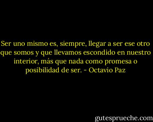Ser uno mismo es, siempre, llegar a ser ese otro que somos y que llevamos escondido en nuestro interior, más que nada como promesa o posibilidad de ser. - Octavio Paz