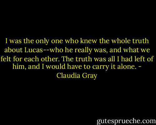 I was the only one who knew the whole truth about Lucas--who he really was, and what we felt for each other. The truth was all I had left of him, and I would have to carry it alone. - Claudia Gray