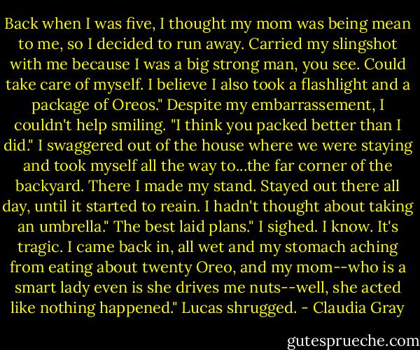Back when I was five, I thought my mom was being mean to me, so I decided to run away. Carried my slingshot with me because I was a big strong man, you see. Could take care of myself. I believe I also took a flashlight and a package of Oreos."<br />Despite my embarrassement, I couldn't help smiling. "I think you packed better than I did."<br />I swaggered out of the house where we were staying and took myself all the way to...the far corner of the backyard. There I made my stand. Stayed out there all day, until it started to reain. I hadn't thought about taking an umbrella."<br />The best laid plans." I sighed.<br />I know. It's tragic. I came back in, all wet and my stomach aching from eating about twenty Oreo, and my mom--who is a smart lady even is she drives me nuts--well, she acted like nothing happened." Lucas shrugged. - Claudia Gray