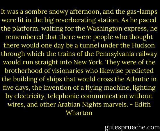 It was a sombre snowy afternoon, and the gas-lamps were lit in the big reverberating station. As he paced the platform, waiting for the Washington express, he remembered that there were people who thought there would one day be a tunnel under the Hudson through which the trains of the Pennsylvania railway would run straight into New York. They were of the brotherhood of visionaries who likewise predicted the building of ships that would cross the Atlantic in five days, the invention of a flying machine, lighting by electricity, telephonic communication without wires, and other Arabian Nights marvels. - Edith Wharton