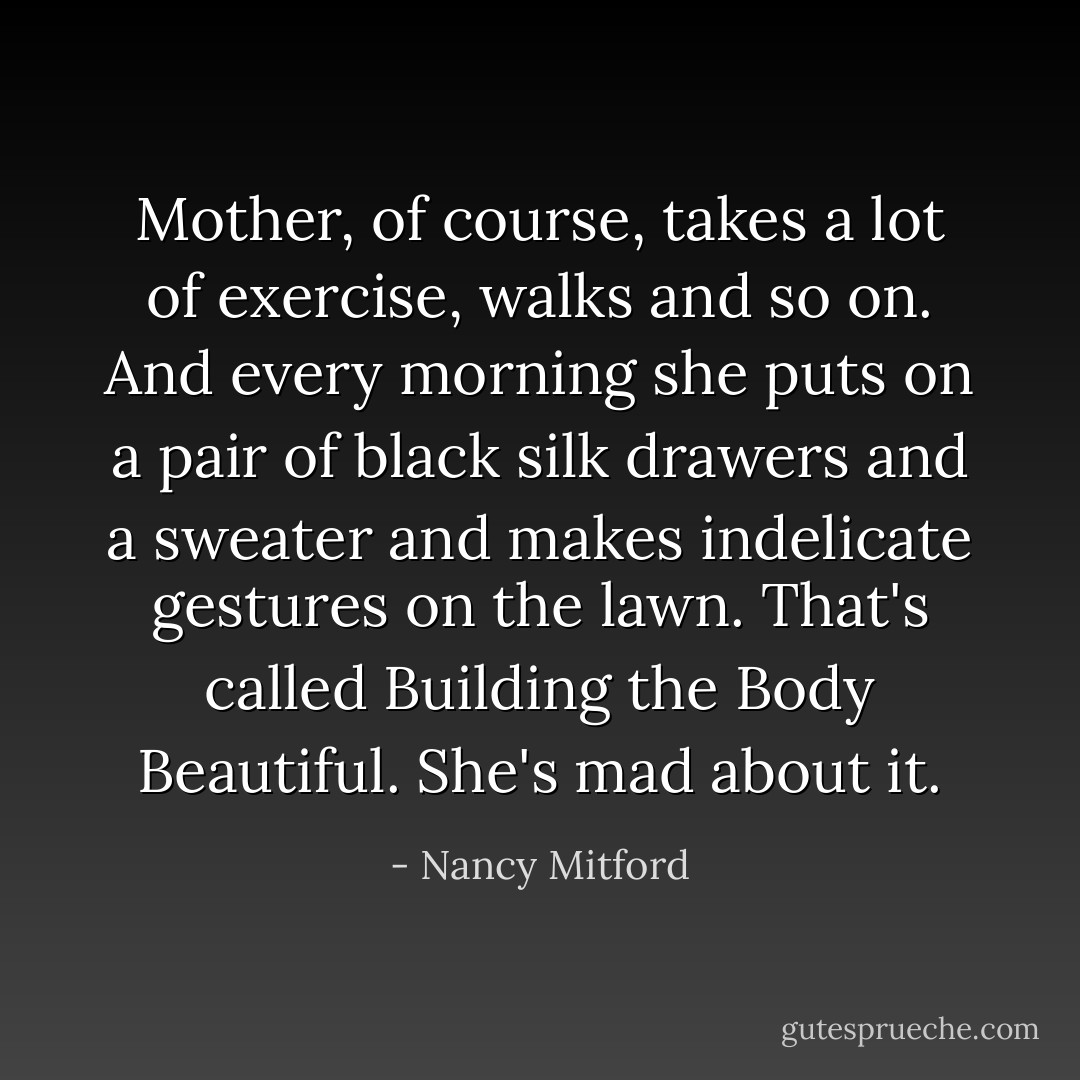 Mother, of course, takes a lot of exercise, walks and so on. And every morning she puts on a pair of black silk drawers and a sweater and makes indelicate gestures on the lawn. That's called Building the Body Beautiful. She's mad about it. - Nancy Mitford