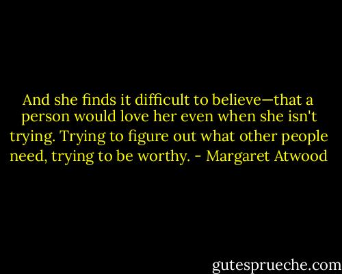 And she finds it difficult to believe—that a person would love her even when she isn't trying. Trying to figure out what other people need, trying to be worthy. - Margaret Atwood