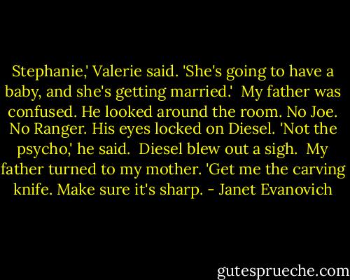 Stephanie,' Valerie said. 'She's going to have a baby, and she's getting married.'<br /> My father was confused. He looked around the room. No Joe. No Ranger. His eyes locked on Diesel. 'Not the psycho,' he said.<br /> Diesel blew out a sigh.<br /> My father turned to my mother. 'Get me the carving knife. Make sure it's sharp. - Janet Evanovich