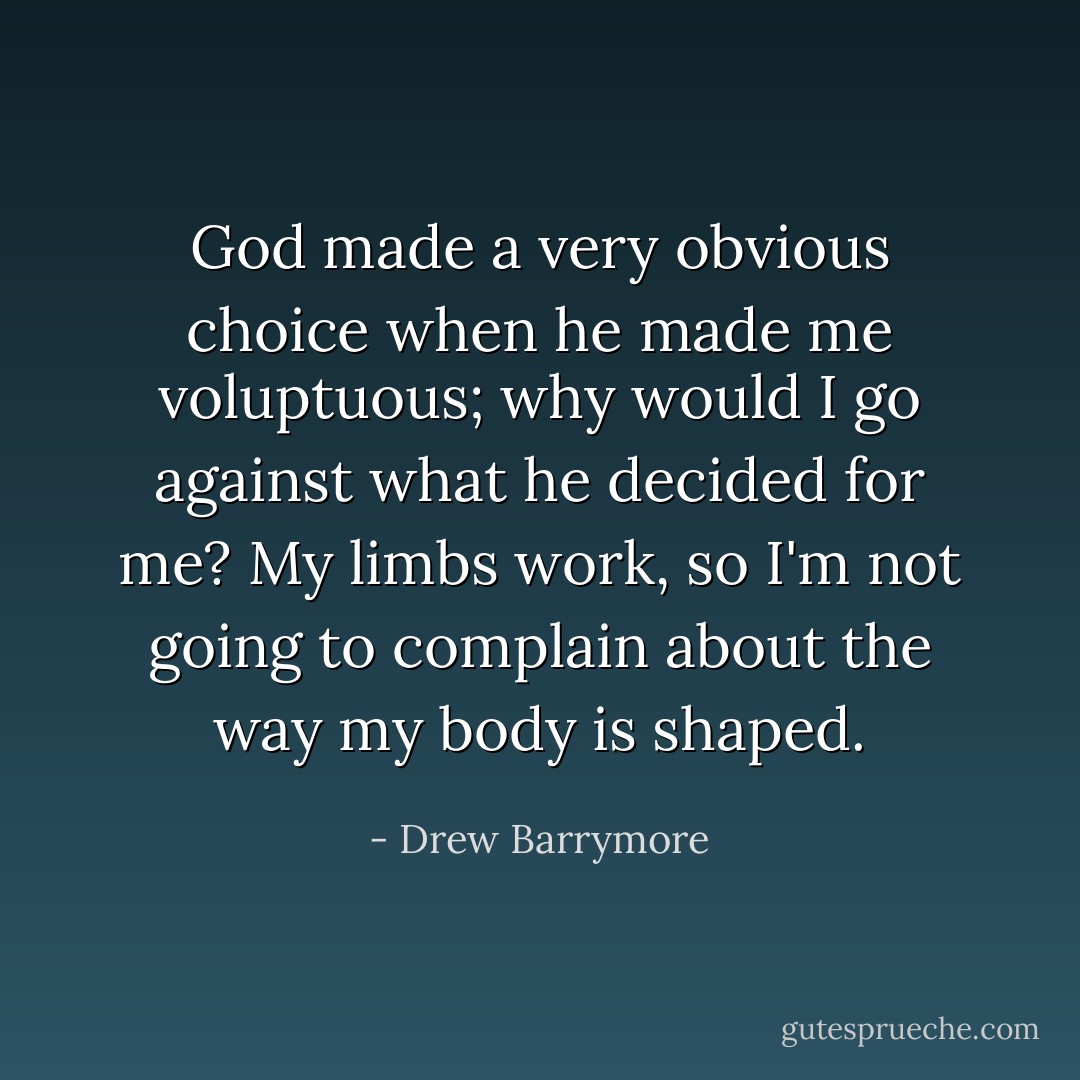 God made a very obvious choice when he made me voluptuous; why would I go against what he decided for me? My limbs work, so I'm not going to complain about the way my body is shaped. - Drew Barrymore