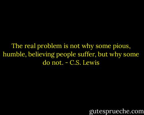 The real problem is not why some pious, humble, believing people suffer, but why some do not. - C.S. Lewis