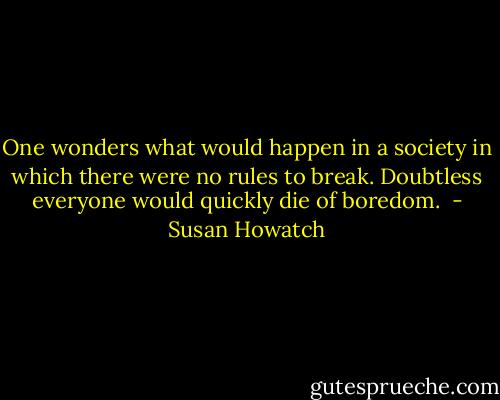 One wonders what would happen in a society in which there were no rules to break. Doubtless everyone would quickly die of boredom.  - Susan Howatch
