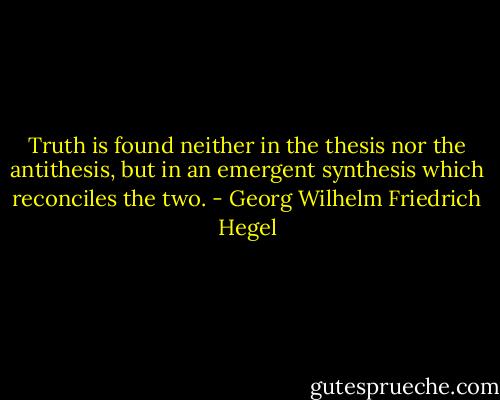 Truth is found neither in the thesis nor the antithesis, but in an emergent synthesis which reconciles the two. - Georg Wilhelm Friedrich Hegel