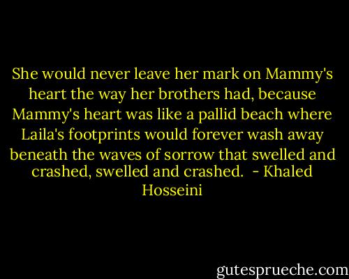 She would never leave her mark on Mammy's heart the way her brothers had, because Mammy's heart was like a pallid beach where Laila's footprints would forever wash away beneath the waves of sorrow that swelled and crashed, swelled and crashed.  - Khaled Hosseini