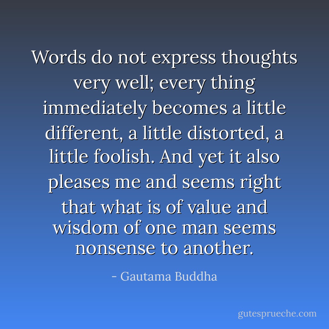 Words do not express thoughts very well; every thing immediately becomes a little different, a little distorted, a little foolish. And yet it also pleases me and seems right that what is of value and wisdom of one man seems nonsense to another. - Gautama Buddha