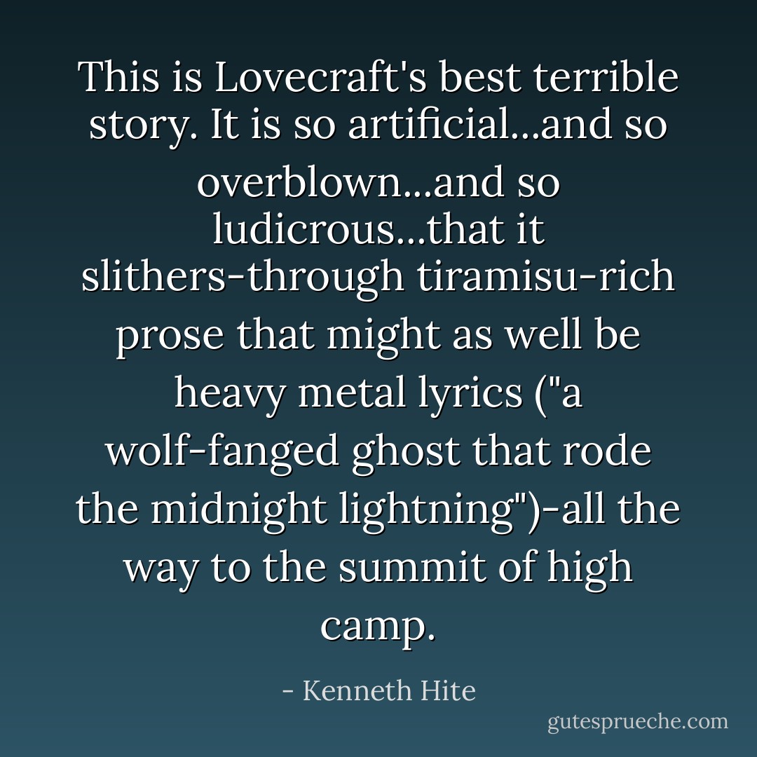 This is Lovecraft's best terrible story. It is so artificial...and so overblown...and so ludicrous...that it slithers-through tiramisu-rich prose that might as well be heavy metal lyrics ("a wolf-fanged ghost that rode the midnight lightning")-all the way to the summit of high camp. - Kenneth Hite