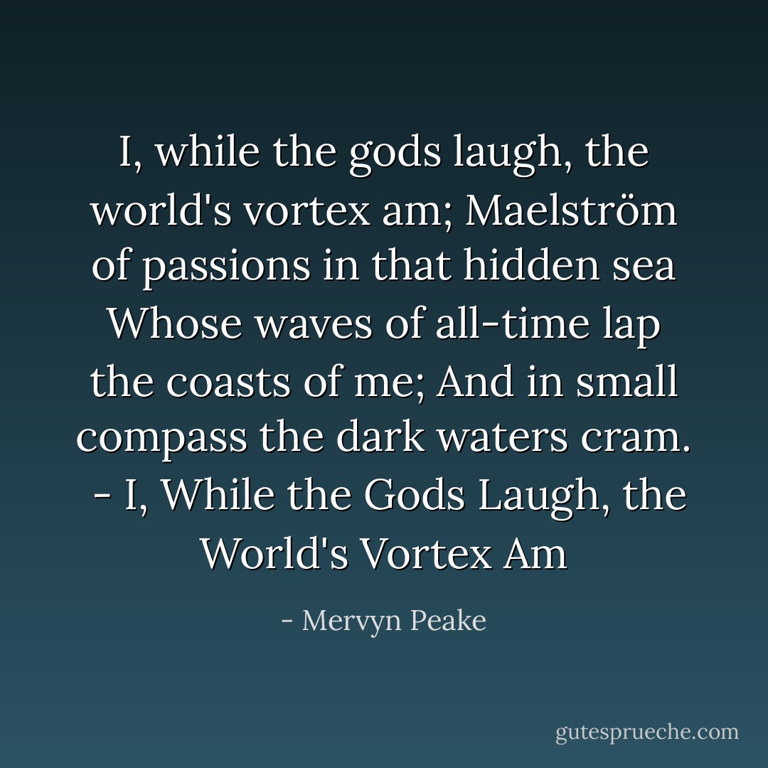 I, while the gods laugh, the world's vortex am;<br />Maelström of passions in that hidden sea<br />Whose waves of all-time lap the coasts of me;<br />And in small compass the dark waters cram.<br /><br />- <i>I, While the Gods Laugh, the World's Vortex Am</i> - Mervyn Peake