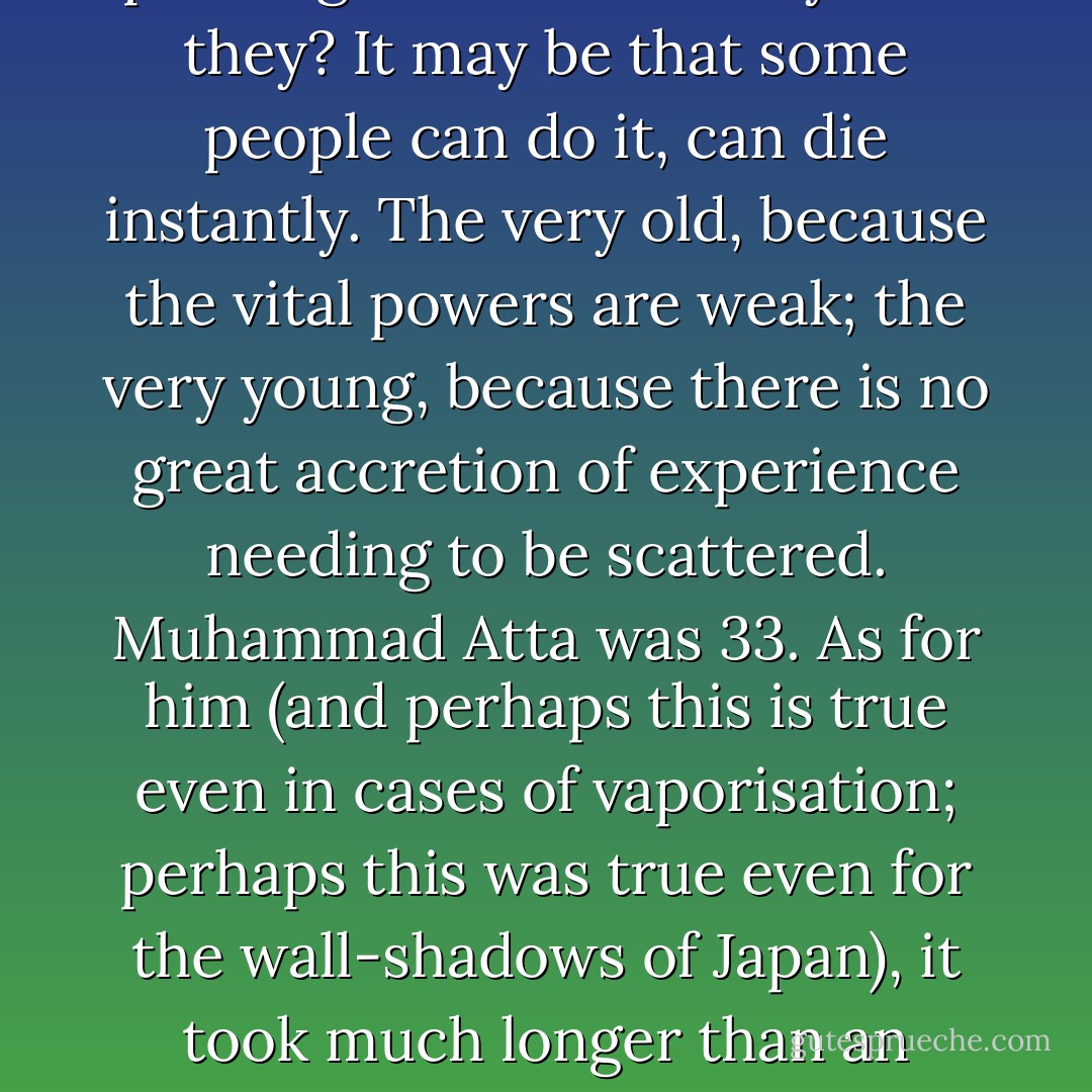 There are many accounts, uniformly incomplete, of what it is like to die slowly. But there is no information at all about what it is like to die suddenly and violently. We are being gentle when we describe such deaths as instant. 'The passengers died instantly.' Did they? It may be that some people can do it, can die instantly. The very old, because the vital powers are weak; the very young, because there is no great accretion of experience needing to be scattered. Muhammad Atta was 33. As for him (and perhaps this is true even in cases of vaporisation; perhaps this was true even for the wall-shadows of Japan), it took much longer than an instant. By the time the last second arrived, the first second seemed as far away as childhood...Even as his flesh fried and his blood boiled, there was life, kissing its fingertips. Then it echoed out, and ended. - Martin Amis