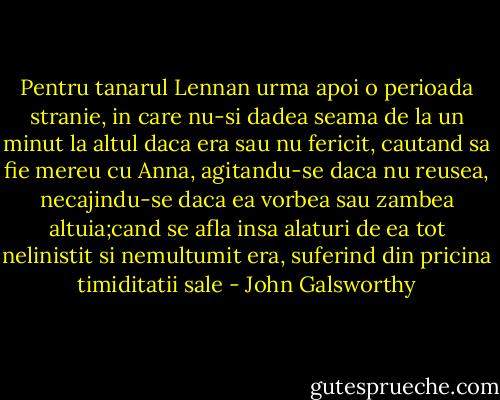 Pentru tanarul Lennan urma apoi o perioada stranie, in care nu-si dadea seama de la un minut la altul daca era sau nu fericit, cautand sa fie mereu cu Anna, agitandu-se daca nu reusea, necajindu-se daca ea vorbea sau zambea altuia;cand se afla insa alaturi de ea tot nelinistit si nemultumit era, suferind din pricina timiditatii sale - John Galsworthy