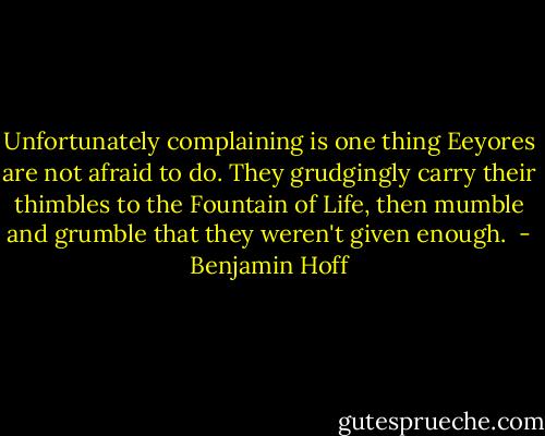 Unfortunately complaining is one thing Eeyores are not afraid to do. They grudgingly carry their thimbles to the Fountain of Life, then mumble and grumble that they weren't given enough.  - Benjamin Hoff