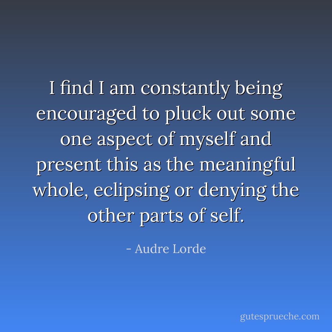 I find I am constantly being encouraged to pluck out some one aspect of myself and present this as the meaningful whole, eclipsing or denying the other parts of self. - Audre Lorde
