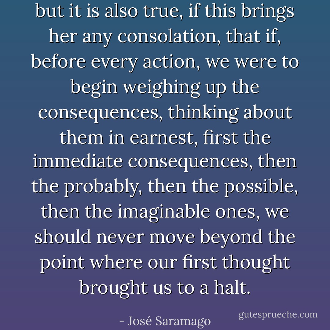 but it is also true, if this brings her any consolation, that if, before every action, we were to begin weighing up the consequences, thinking about them in earnest, first the immediate consequences, then the probably, then the possible, then the imaginable ones, we should never move beyond the point where our first thought brought us to a halt. - José Saramago