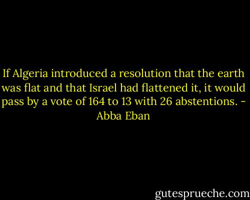 If Algeria introduced a resolution that the earth was flat and that Israel had flattened it, it would pass by a vote of 164 to 13 with 26 abstentions. - Abba Eban