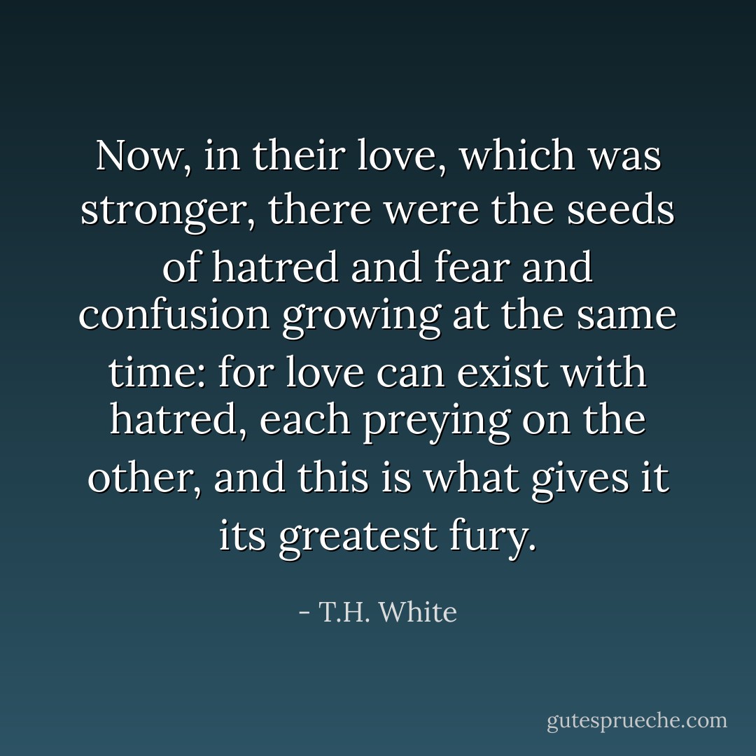 Now, in their love, which was stronger, there were the seeds of hatred and fear and confusion growing at the same time: for love can exist with hatred, each preying on the other, and this is what gives it its greatest fury. - T.H. White