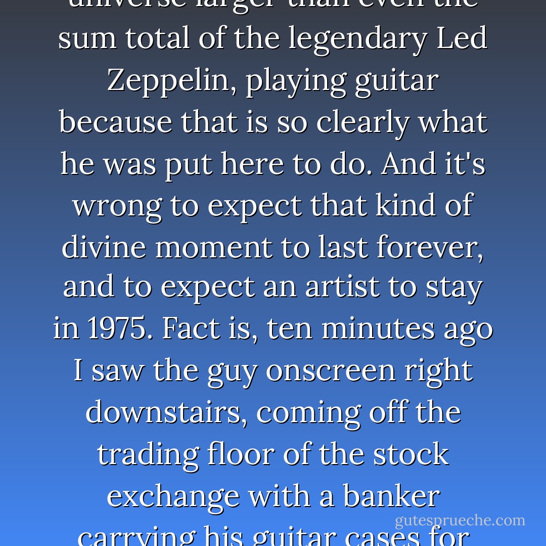 On the TV screen right now, it's 1975, and Jimmy Page is playing like a man who answers to nobody. A man existing in that seductive state of extended adolescence that rock legends bask in, a man connected to something in the universe larger than even the sum total of the legendary Led Zeppelin, playing guitar because that is so clearly what he was put here to do. And it's wrong to expect that kind of divine moment to last forever, and to expect an artist to stay in 1975. Fact is, ten minutes ago I saw the guy onscreen right downstairs, coming off the trading floor of the stock exchange with a banker carrying his guitar cases for him. I sit cross-legged on the floor on a workday staring into my cereal bowl, thinking about how we all change. We all grow up. We all move on, one way or another, whether we want to or not. - Dan Kennedy