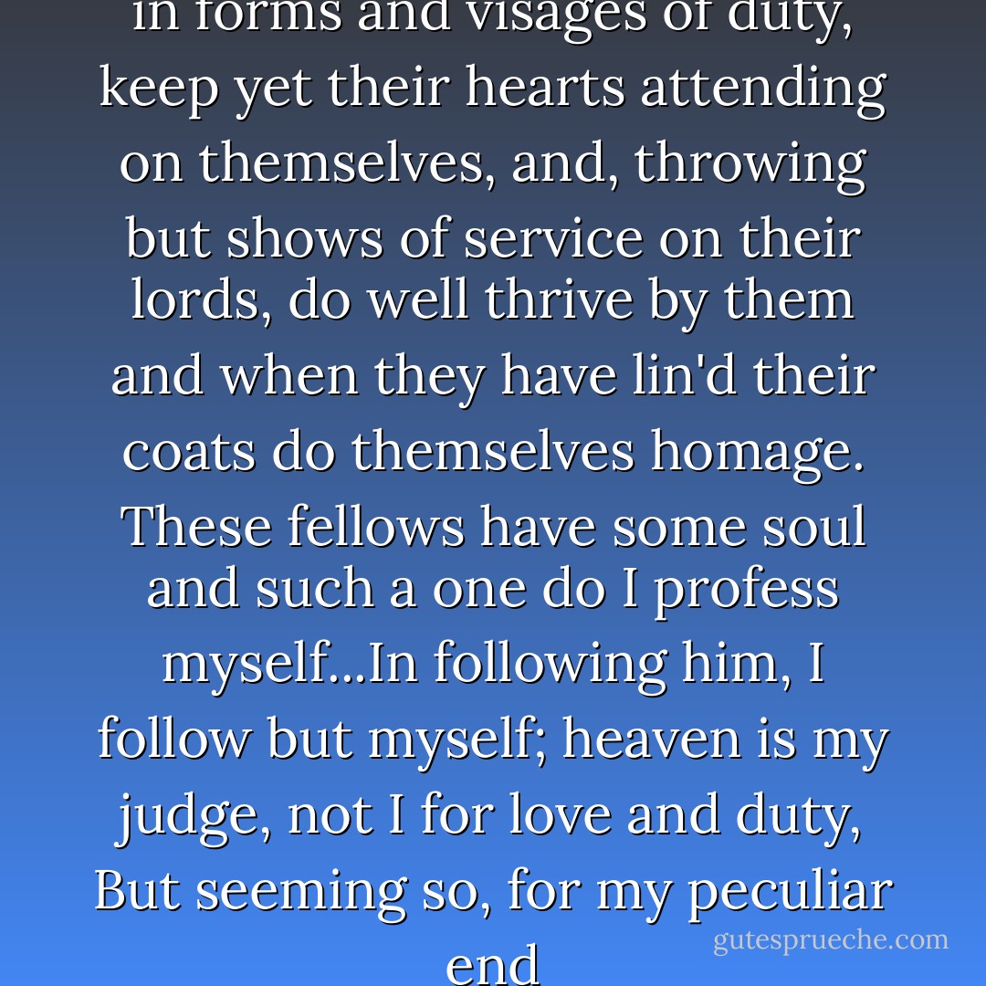 Others there are who, trimm'd in forms and visages of duty, keep yet their hearts attending on themselves, and, throwing but shows of service on their lords, do well thrive by them and when they have lin'd their coats do themselves homage. These fellows have some soul and such a one do I profess myself...In following him, I follow but myself; heaven is my judge, not I for love and duty, But seeming so, for my peculiar end - William Shakespeare