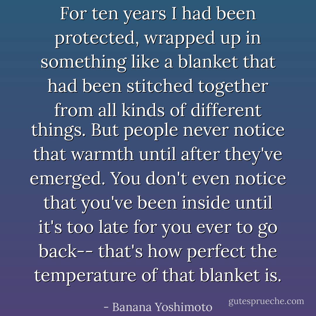 For ten years I had been protected, wrapped up in something like a blanket that had been stitched together from all kinds of different things. But people never notice that warmth until after they've emerged. You don't even notice that you've been inside until it's too late for you ever to go back-- that's how perfect the temperature of that blanket is. - Banana Yoshimoto