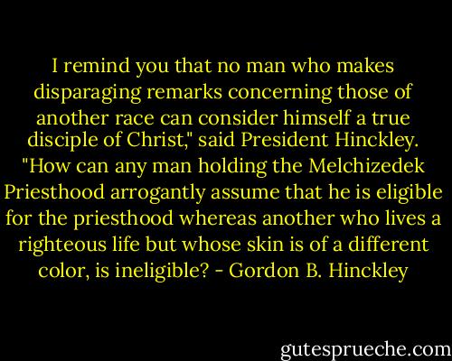 I remind you that no man who makes disparaging remarks concerning those of another race can consider himself a true disciple of Christ," said President Hinckley. "How can any man holding the Melchizedek Priesthood arrogantly assume that he is eligible for the priesthood whereas another who lives a righteous life but whose skin is of a different color, is ineligible? - Gordon B. Hinckley