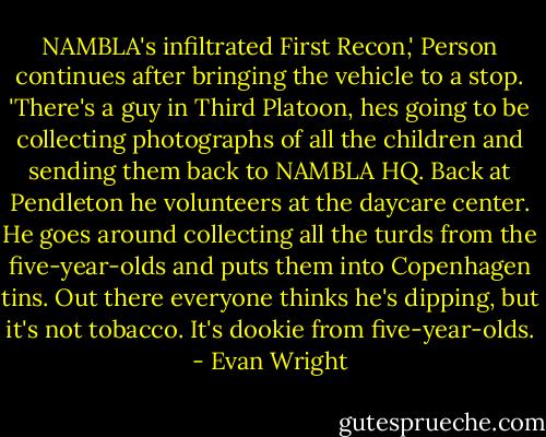 NAMBLA's infiltrated First Recon,' Person continues after bringing the vehicle to a stop. 'There's a guy in Third Platoon, hes going to be collecting photographs of all the children and sending them back to NAMBLA HQ. Back at Pendleton he volunteers at the daycare center. He goes around collecting all the turds from the five-year-olds and puts them into Copenhagen tins. Out there everyone thinks he's dipping, but it's not tobacco. It's dookie from five-year-olds. - Evan Wright