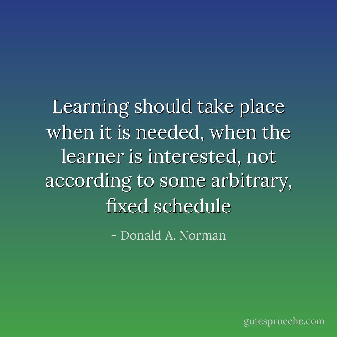 Learning should take place when it is needed, when the learner is interested, not according to some arbitrary, fixed schedule - Donald A. Norman