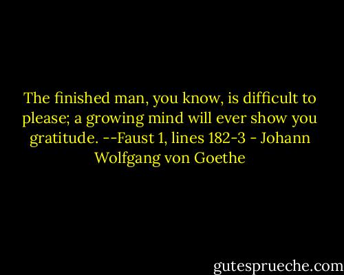 The finished man, you know, is difficult to please;<br />a growing mind will ever show you gratitude.<br />--Faust 1, lines 182-3 - Johann Wolfgang von Goethe