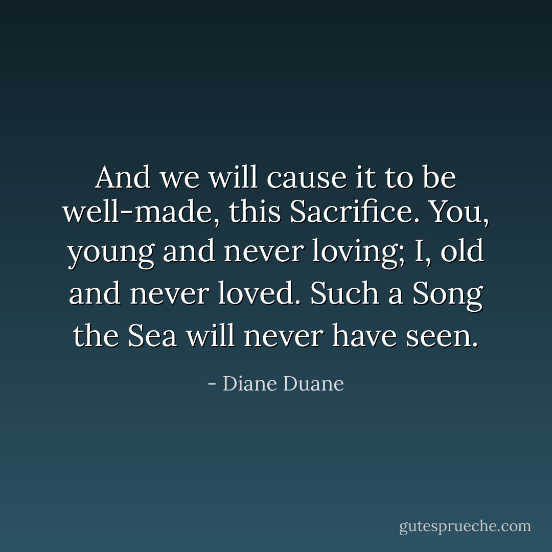 And we will cause it to be well-made, this Sacrifice. You, young and never loving; I, old and never loved. Such a Song the Sea will never have seen. - Diane Duane