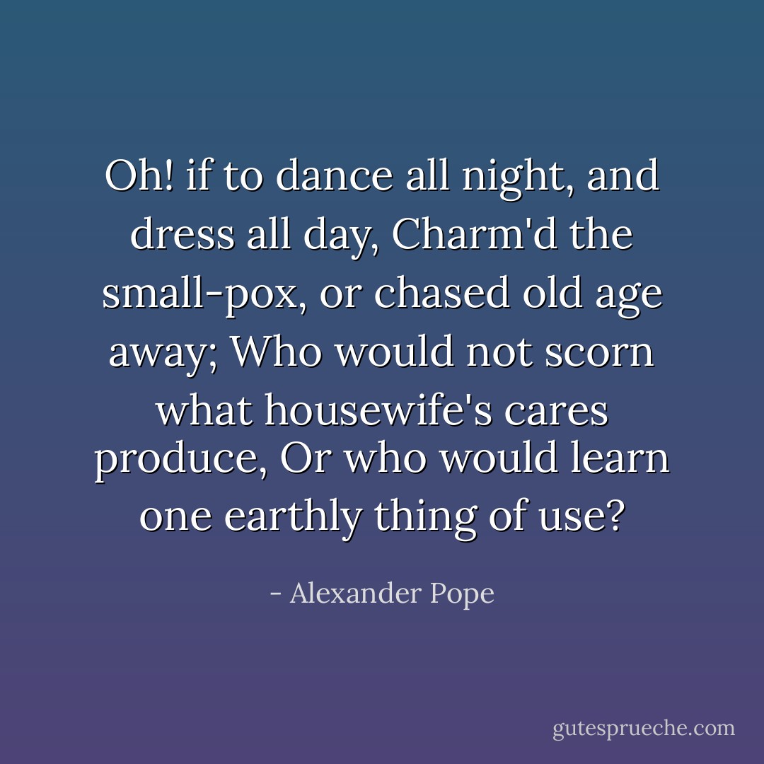 Oh! if to dance all night, and dress all day,<br />Charm'd the small-pox, or chased old age away;<br />Who would not scorn what housewife's cares produce,<br />Or who would learn one earthly thing of use? - Alexander Pope