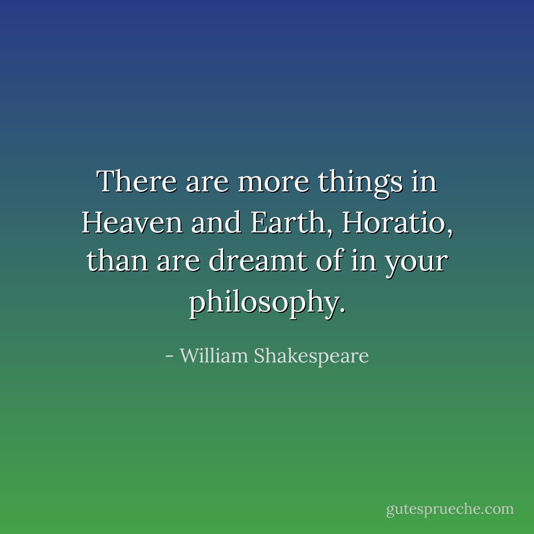 There are more things in Heaven and Earth, Horatio, than are dreamt of in your philosophy. - William Shakespeare