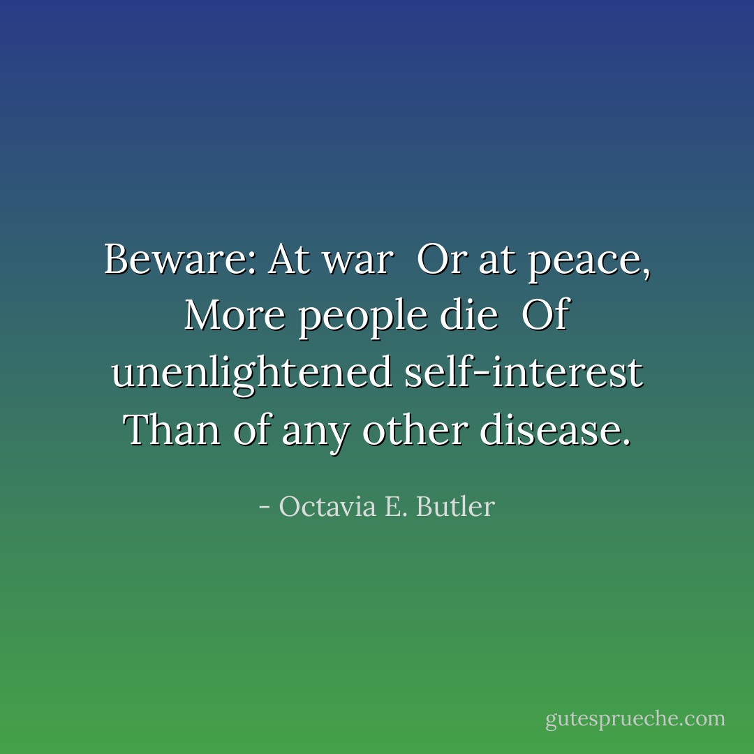 Beware:<br />At war <br />Or at peace,<br />More people die <br />Of unenlightened self-interest<br />Than of any other disease. - Octavia E. Butler