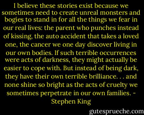 I believe these stories exist because we sometimes need to create unreal monsters and bogies to stand in for all the things we fear in our real lives: the parent who punches instead of kissing, the auto accident that takes a loved one, the cancer we one day discover living in our own bodies. If such terrible occurrences were acts of darkness, they might actually be easier to cope with. But instead of being dark, they have their own terrible brilliance. . . and none shine so bright as the acts of cruelty we sometimes perpetrate in our own families. - Stephen King