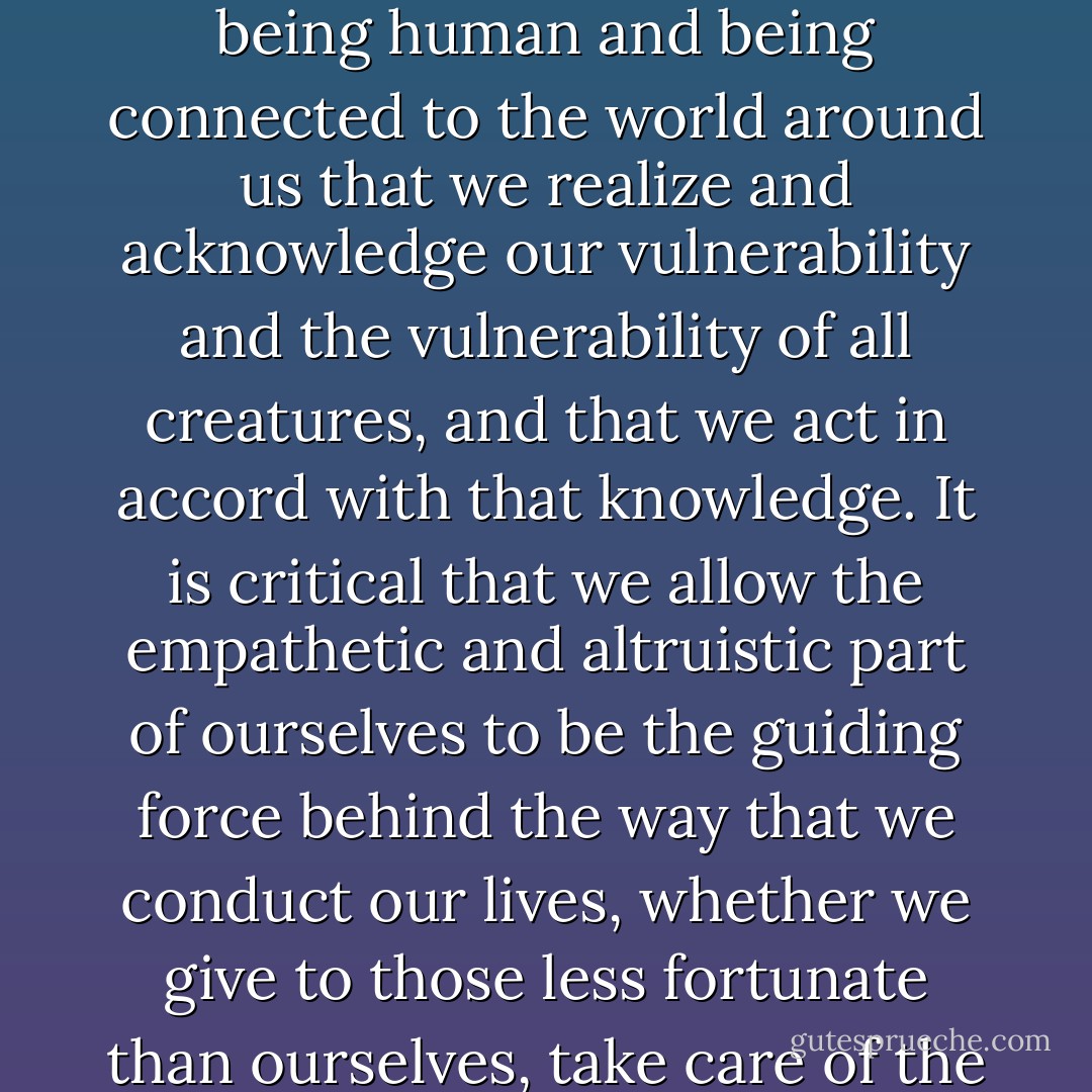 Tiko has taught me, a sometimes headstrong and often ferociously independent woman, the importance of interdependence, the importance of taking care, and the importance of being cared for. It's a necessary part of being human and being connected to the world around us that we realize and acknowledge our vulnerability and the vulnerability of all creatures, and that we act in accord with that knowledge. It is critical that we allow the empathetic and altruistic part of ourselves to be the guiding force behind the way that we conduct our lives, whether we give to those less fortunate than ourselves, take care of the magnificent creatures that share our world, work tirelessly to preserve native habitat or separate each strand of an unruly mass of hair so gently that we do not wake our loved one as she sleeps. - Joanna Burger