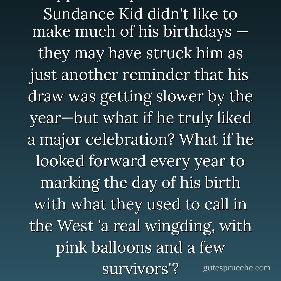 I suppose it's possible that the Sundance Kid didn't like to make much of his birthdays — they may have struck him as just another reminder that his draw was getting slower by the year—but what if he truly liked a major celebration? What if he looked forward every year to marking the day of his birth with what they used to call in the West 'a real wingding, with pink balloons and a few survivors'? - Calvin Trillin